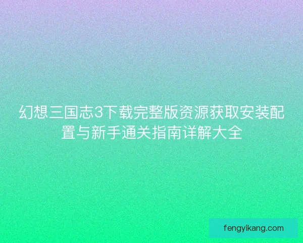 幻想三国志3下载完整版资源获取安装配置与新手通关指南详解大全