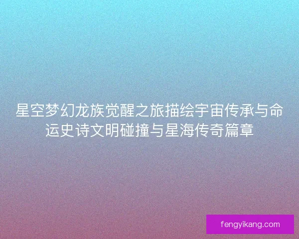 星空梦幻龙族觉醒之旅描绘宇宙传承与命运史诗文明碰撞与星海传奇篇章