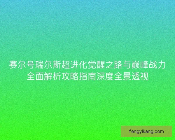 赛尔号瑞尔斯超进化觉醒之路与巅峰战力全面解析攻略指南深度全景透视