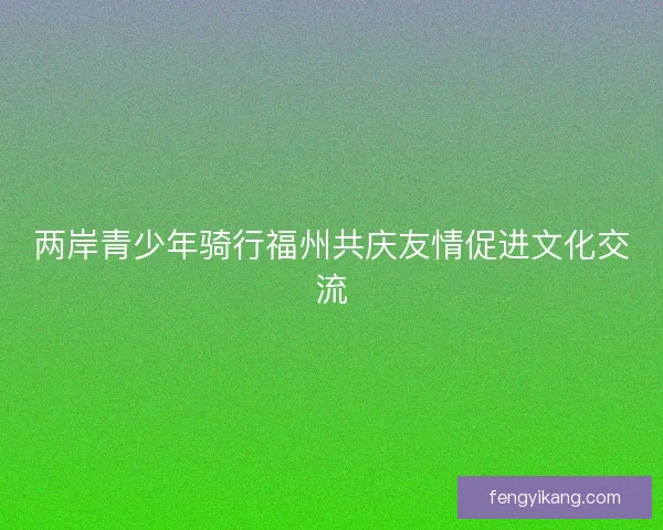 两岸青少年骑行福州共庆友情促进文化交流