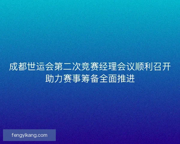 成都世运会第二次竞赛经理会议顺利召开助力赛事筹备全面推进