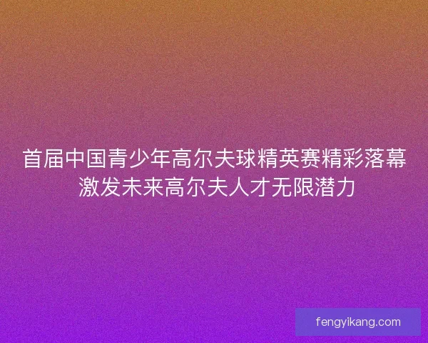 首届中国青少年高尔夫球精英赛精彩落幕 激发未来高尔夫人才无限潜力